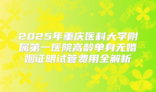 2025年重庆医科大学附属第一医院高龄单身无婚姻证明试管费用全解析