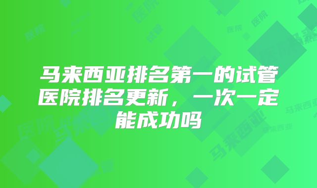 马来西亚排名第一的试管医院排名更新，一次一定能成功吗