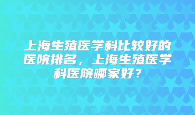 上海生殖医学科比较好的医院排名，上海生殖医学科医院哪家好？