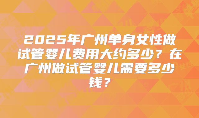 2025年广州单身女性做试管婴儿费用大约多少？在广州做试管婴儿需要多少钱？