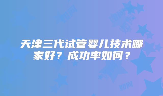 天津三代试管婴儿技术哪家好？成功率如何？