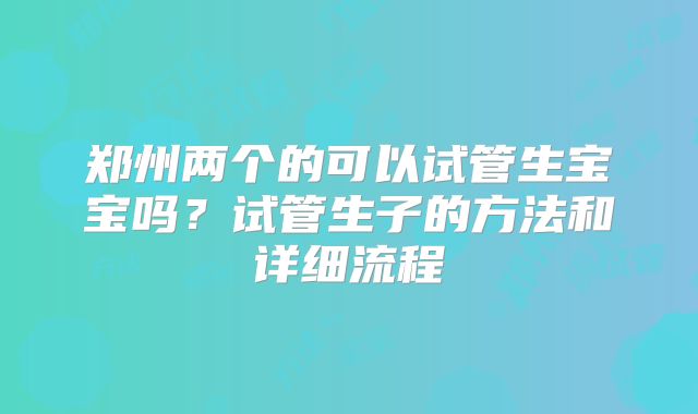 郑州两个的可以试管生宝宝吗？试管生子的方法和详细流程