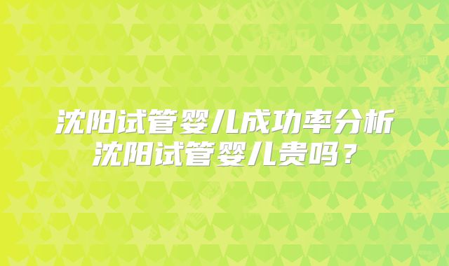 沈阳试管婴儿成功率分析沈阳试管婴儿贵吗?
