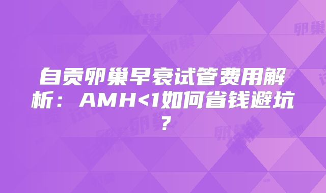 自贡卵巢早衰试管费用解析:AMH<1如何省钱避坑?