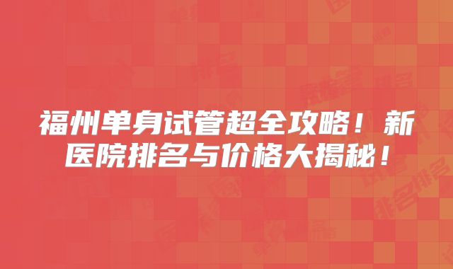 福州单身试管超全攻略!新医院排名与价格大揭秘!