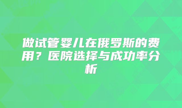 做试管婴儿在俄罗斯的费用？医院选择与成功率分析