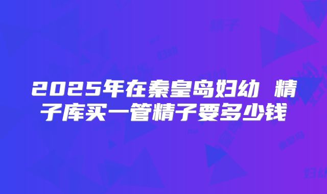 2025年在秦皇岛妇幼 精子库买一管精子要多少钱