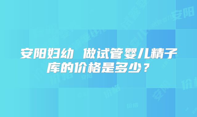 安阳妇幼 做试管婴儿精子库的价格是多少？