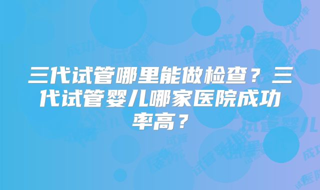 三代试管哪里能做检查？三代试管婴儿哪家医院成功率高？