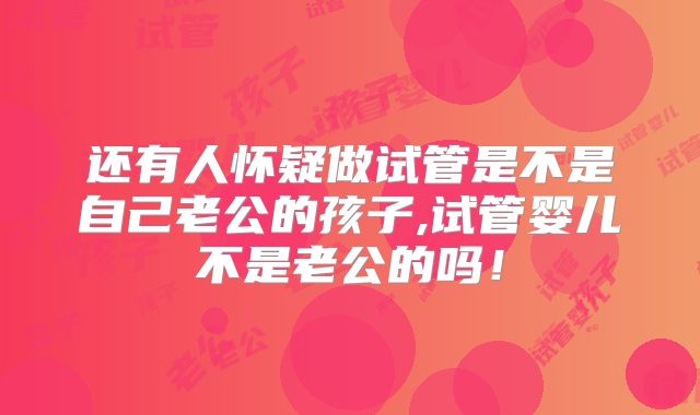 还有人怀疑做试管是不是自己老公的孩子,试管婴儿不是老公的吗！