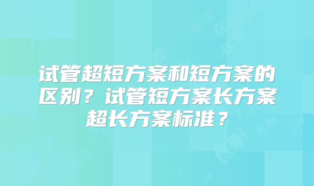 试管超短方案和短方案的区别？试管短方案长方案超长方案标准？