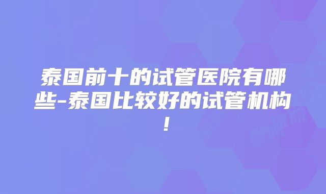 泰国前十的试管医院有哪些-泰国比较好的试管机构！