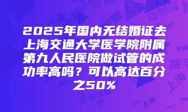 2025年国内无结婚证去上海交通大学医学院附属第九人民医院做试管的成功率高吗?可以高达百分之50%