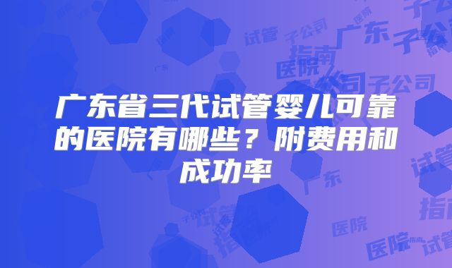 广东省三代试管婴儿可靠的医院有哪些？附费用和成功率