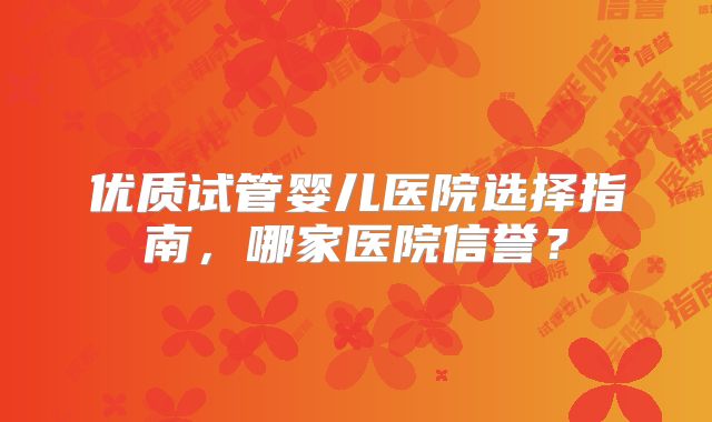 优质试管婴儿医院选择指南,哪家医院信誉?