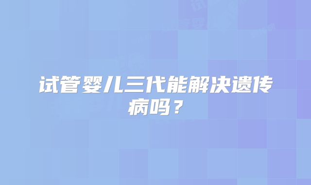 试管婴儿三代能解决遗传病吗？
