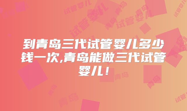 到青岛三代试管婴儿多少钱一次,青岛能做三代试管婴儿!