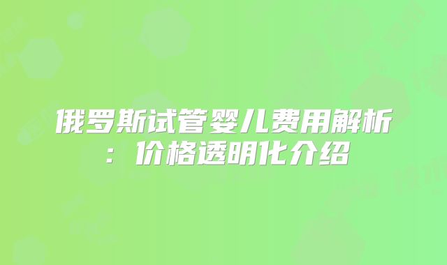 俄罗斯试管婴儿费用解析：价格透明化介绍