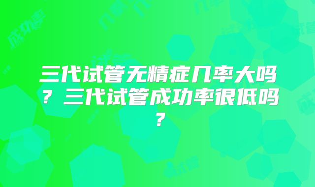 三代试管无精症几率大吗？三代试管成功率很低吗？