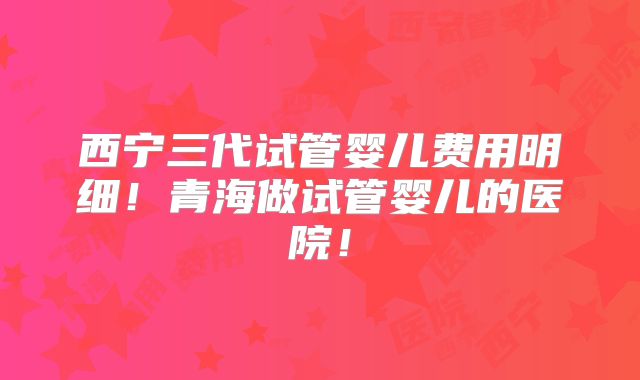 西宁三代试管婴儿费用明细!青海做试管婴儿的医院!