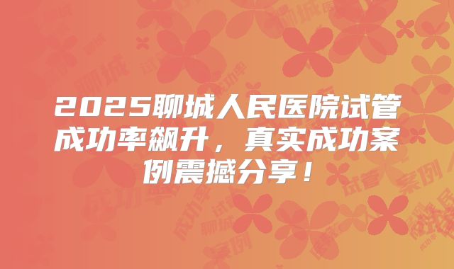 2025聊城人民医院试管成功率飙升，真实成功案例震撼分享！