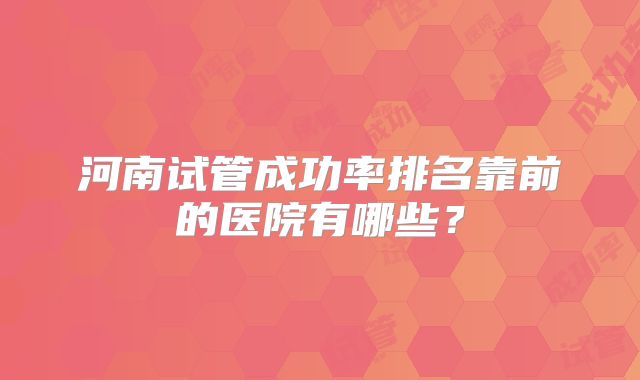 河南试管成功率排名靠前的医院有哪些？