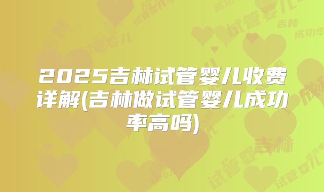 2025吉林试管婴儿收费详解(吉林做试管婴儿成功率高吗)