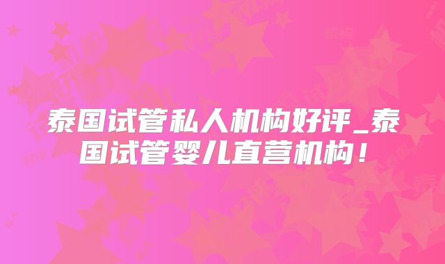 泰国试管私人机构好评_泰国试管婴儿直营机构!