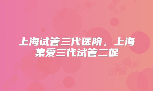 上海试管三代医院，上海集爱三代试管二促