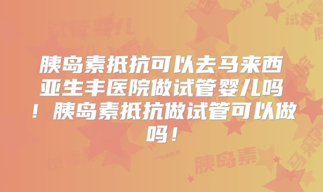 胰岛素抵抗可以去马来西亚生丰医院做试管婴儿吗!胰岛素抵抗做试管可以做吗!