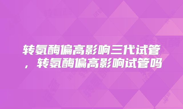 转氨酶偏高影响三代试管,转氨酶偏高影响试管吗