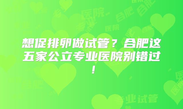 想促排卵做试管？合肥这五家公立专业医院别错过！