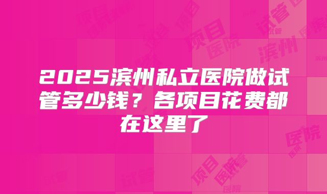 2025滨州私立医院做试管多少钱？各项目花费都在这里了