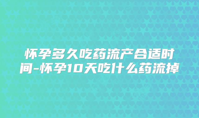 怀孕多久吃药流产合适时间-怀孕10天吃什么药流掉