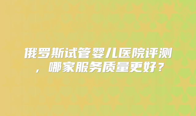 俄罗斯试管婴儿医院评测，哪家服务质量更好？