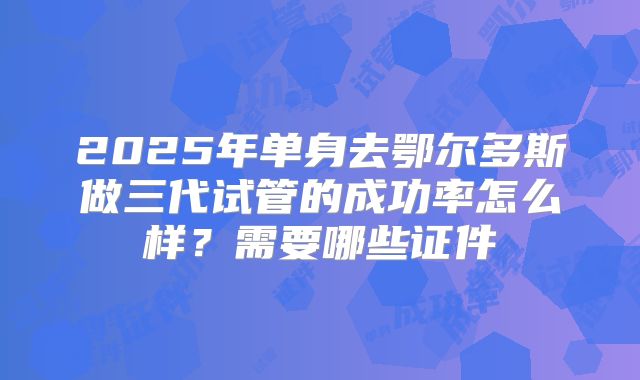 2025年单身去鄂尔多斯做三代试管的成功率怎么样?需要哪些证件