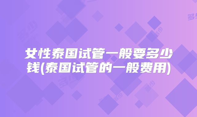 女性泰国试管一般要多少钱(泰国试管的一般费用)