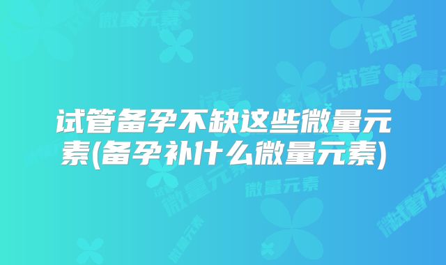 试管备孕不缺这些微量元素(备孕补什么微量元素)