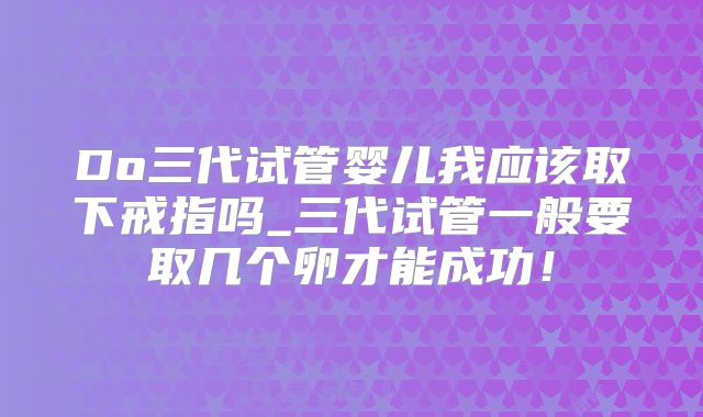 Do三代试管婴儿我应该取下戒指吗_三代试管一般要取几个卵才能成功!