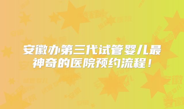 安徽办第三代试管婴儿最神奇的医院预约流程！