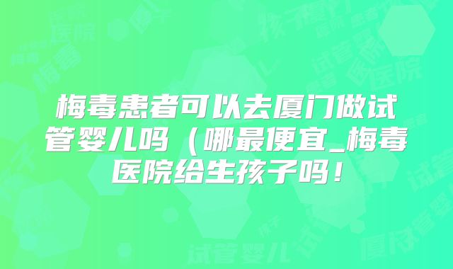 梅毒患者可以去厦门做试管婴儿吗（哪最便宜_梅毒医院给生孩子吗！