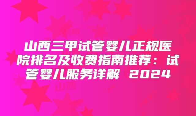 山西三甲试管婴儿正规医院排名及收费指南推荐：试管婴儿服务详解 2024