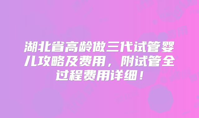 湖北省高龄做三代试管婴儿攻略及费用,附试管全过程费用详细!