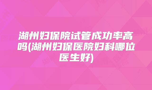 湖州妇保院试管成功率高吗(湖州妇保医院妇科哪位医生好)