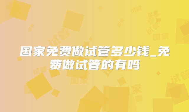 国家免费做试管多少钱_免费做试管的有吗
