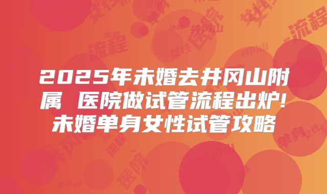 2025年未婚去井冈山附属 医院做试管流程出炉!未婚单身女性试管攻略