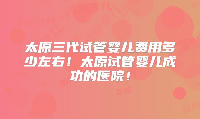 太原三代试管婴儿费用多少左右！太原试管婴儿成功的医院！