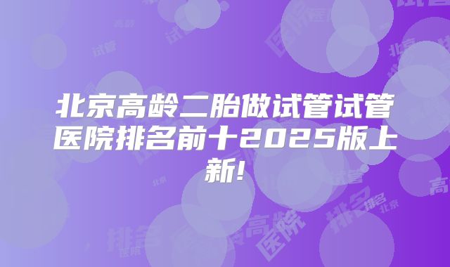北京高龄二胎做试管试管医院排名前十2025版上新!