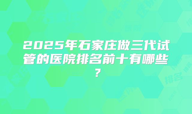 2025年石家庄做三代试管的医院排名前十有哪些？