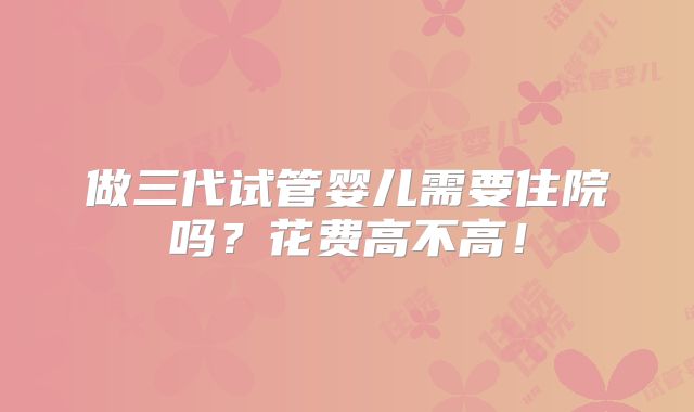 做三代试管婴儿需要住院吗?花费高不高!
